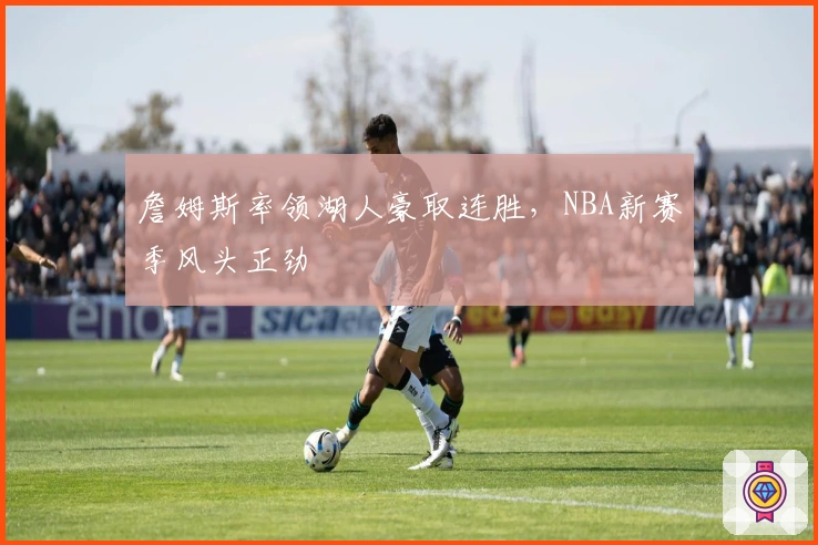 詹姆斯率领湖人豪取连胜，NBA新赛季风头正劲