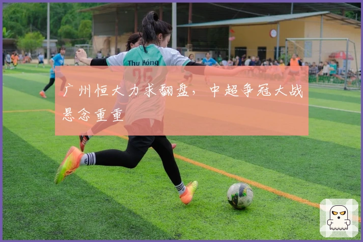 广州恒大力求翻盘，中超争冠大战悬念重重