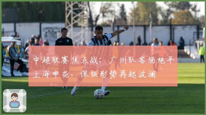 中超联赛焦点战：广州队客场绝平上海申花，保级形势再起波澜