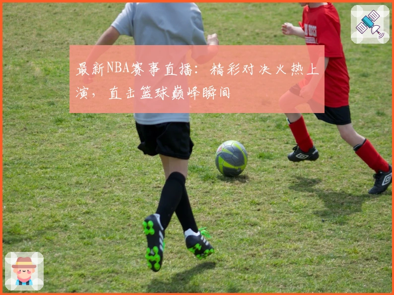 最新NBA赛事直播：精彩对决火热上演，直击篮球巅峰瞬间
