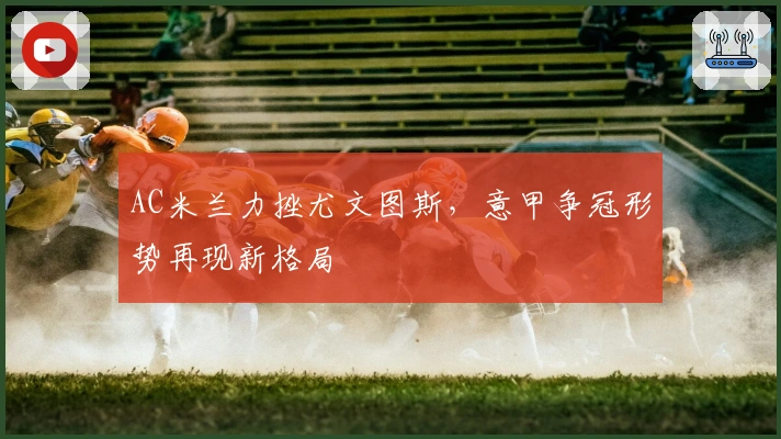 AC米兰力挫尤文图斯，意甲争冠形势再现新格局