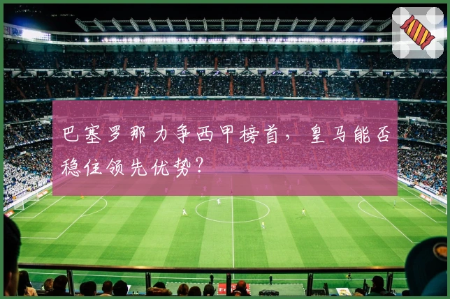 巴塞罗那力争西甲榜首，皇马能否稳住领先优势？