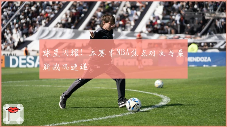 球星闪耀!本赛季NBA焦点对决与最新战况速递