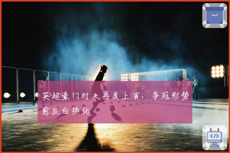 英超豪门对决再度上演,争冠形势愈发白热化