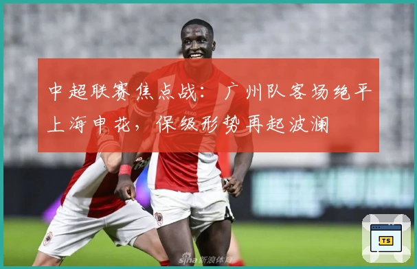 中超联赛焦点战：广州队客场绝平上海申花，保级形势再起波澜