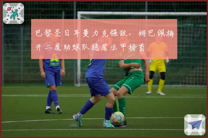 巴黎圣日耳曼力克强敌，姆巴佩梅开二度助球队稳居法甲榜首