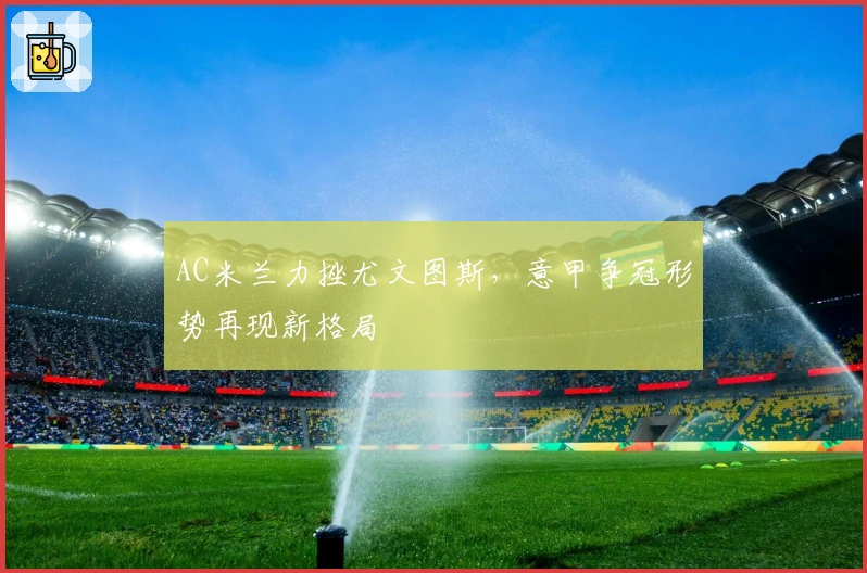 AC米兰力挫尤文图斯，意甲争冠形势再现新格局