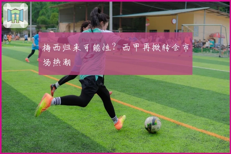 梅西归来可能性？西甲再掀转会市场热潮