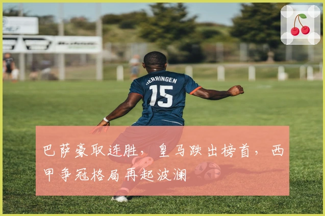 巴萨豪取连胜，皇马跌出榜首，西甲争冠格局再起波澜