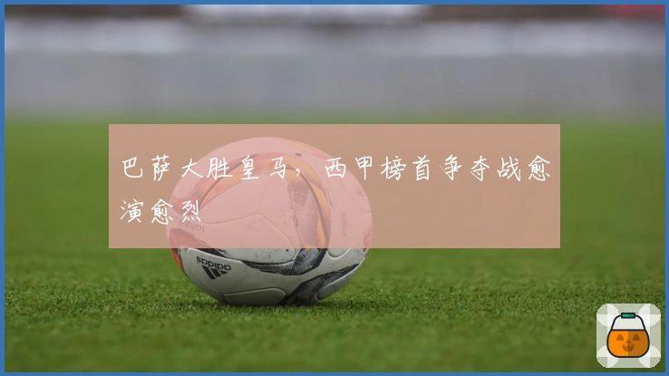 巴萨大胜皇马,西甲榜首争夺战愈演愈烈