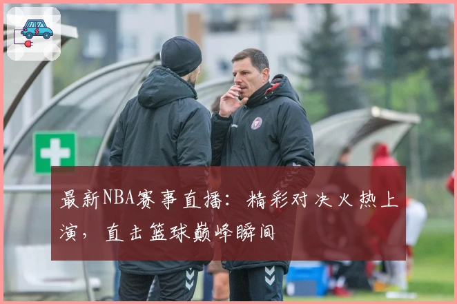 最新NBA赛事直播：精彩对决火热上演，直击篮球巅峰瞬间